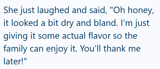 She just laughed and said, "Oh honey, it looked a bit dry and bland. I'm just giving it some actual flavor so the family can enjoy it. You'll thank me later!"