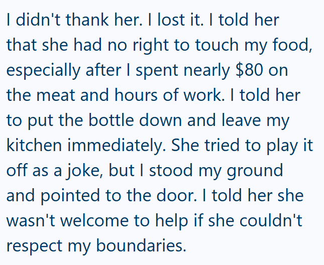 I didn't thank her. I lost it. I told her that she had no right to touch my food, especially after I spent nearly $80 on the meat and hours of work. I told her to put the bottle down and leave my kitchen immediately. She tried to play it off as a joke, but I stood my ground and pointed to the door. I told her she wasn't welcome to help if she couldn't respect my boundaries.
