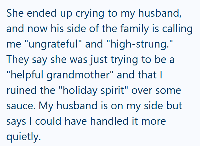 She ended up crying to my husband, and now his side of the family is calling me "ungrateful" and "high-strung." They say she was just trying to be a "helpful grandmother" and that I ruined the "holiday spirit" over some sauce. My husband is on my side but says I could have handled it more quietly.