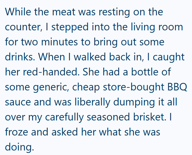 While the meat was resting on the counter, I stepped into the living room for two minutes to bring out some drinks. When I walked back in, I caught her red-handed. She had a bottle of some generic, cheap store-bought BBQ sauce and was liberally dumping it all over my carefully seasoned brisket. I froze and asked her what she was doing.