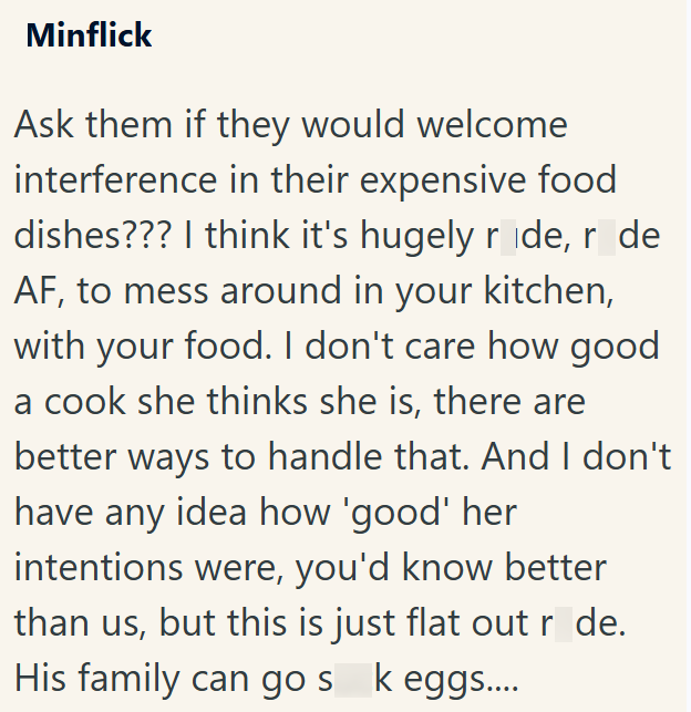 Minflick Ask them if they would welcome interference in their expensive food dishes??? I think it's hugely ride, r de AF, to mess around in your kitchen, with your food. I don't care how good a cook she thinks she is, there are better ways to handle that. And I don't have any idea how 'good' her intentions were, you'd know better than us, but this is just flat out r de. His family can go sk eggs....