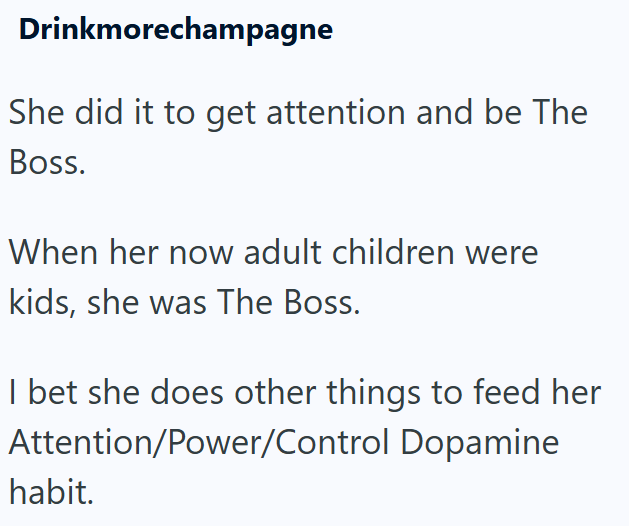 Drinkmorechampagne She did it to get attention and be The Boss. When her now adult children were kids, she was The Boss. I bet she does other things to feed her Attention/Power/Control Dopamine habit.