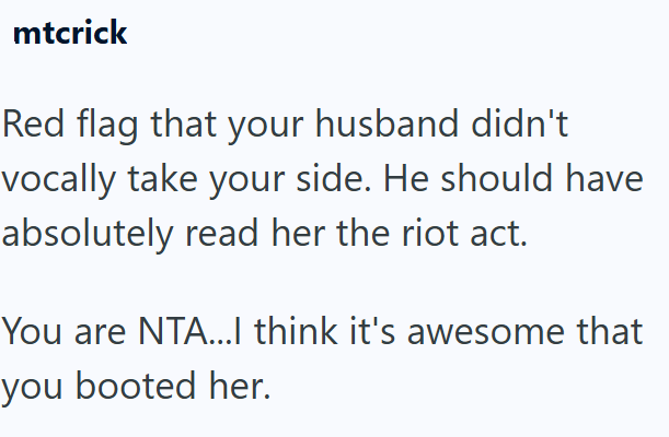 mtcrick Red flag that your husband didn't vocally take your side. He should have absolutely read her the riot act. You are NTA...I think it's awesome that you booted her.