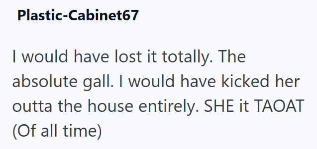 Plastic-Cabinet67 I would have lost it totally. The absolute gall. I would have kicked her outta the house entirely. SHE it TAOAT (Of all time)