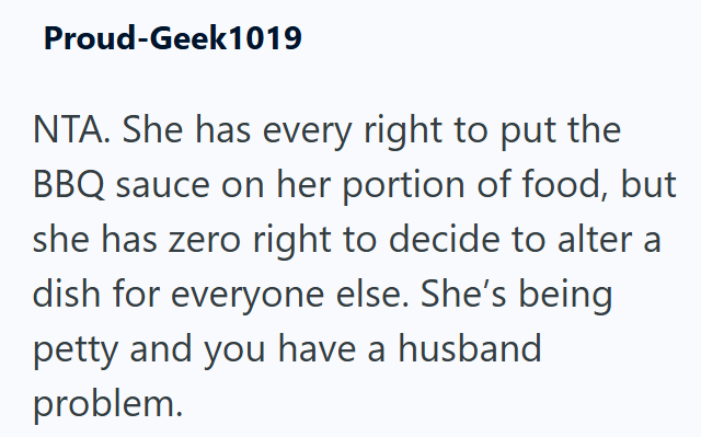 Proud-Geek1019 NTA. She has every right to put the BBQ sauce on her portion of food, but she has zero right to decide to alter a dish for everyone else. She's being petty and you have a husband problem.