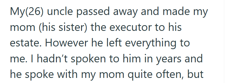 My(26) uncle passed away and made my mom (his sister) the executor to his estate. However he left everything to me. I hadn't spoken to him in years and he spoke with my mom quite often, but