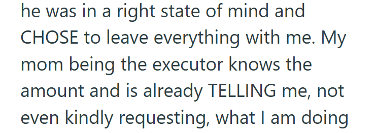 he was in a right state of mind and CHOSE to leave everything with me. My mom being the executor knows the amount and is already TELLING me, not even kindly requesting, what I am doing