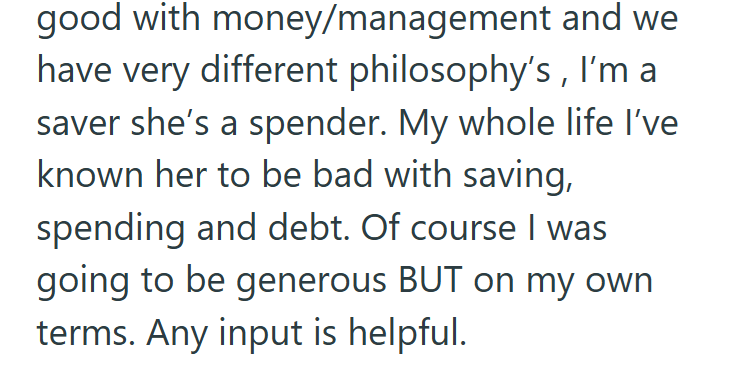 good with money/management and we have very different philosophy's, I'm a saver she's a spender. My whole life I've known her to be bad with saving, spending and debt. Of course I was going to be generous BUT on my own terms. Any input is helpful.