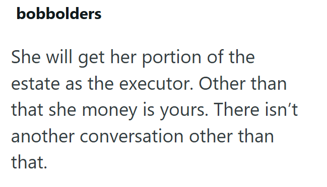 bobbolders She will get her portion of the estate as the executor. Other than that she money is yours. There isn't another conversation other than that.