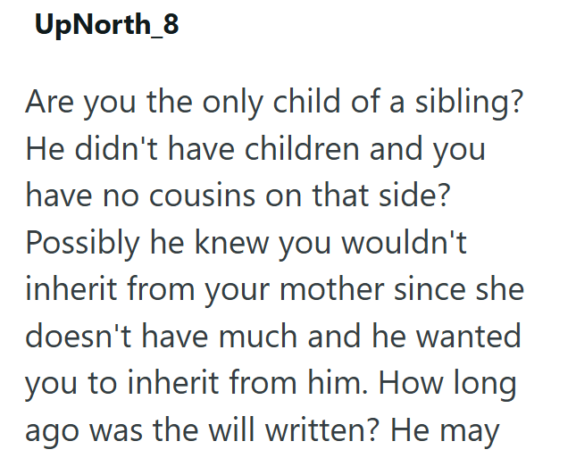 UpNorth_8 Are you the only child of a sibling? He didn't have children and you have no cousins on that side? Possibly he knew you wouldn't inherit from your mother since she doesn't have much and he wanted you to inherit from him. How long ago was the will written? He may