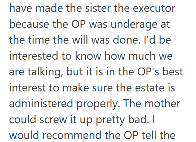 have made the sister the executor because the OP was underage at the time the will was done. I'd be interested to know how much we are talking, but it is in the OP's best interest to make sure the estate is administered properly. The mother could screw it up pretty bad. I would recommend the OP tell the
