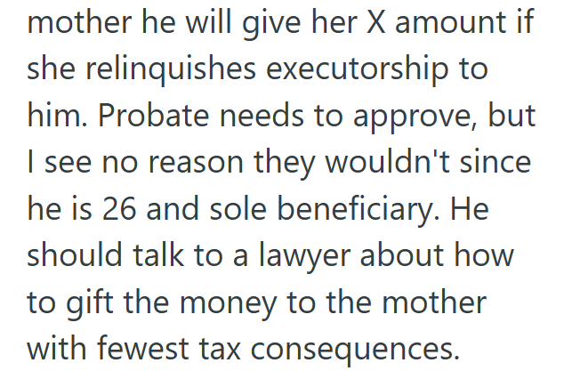mother he will give her X amount if she relinquishes executorship to him. Probate needs to approve, but I see no reason they wouldn't since. he is 26 and sole beneficiary. He should talk to a lawyer about how to gift the money to the mother with fewest tax consequences.