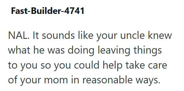 Fast-Builder-4741 NAL. It sounds like your uncle knew what he was doing leaving things to you so you could help take care of your mom in reasonable ways.