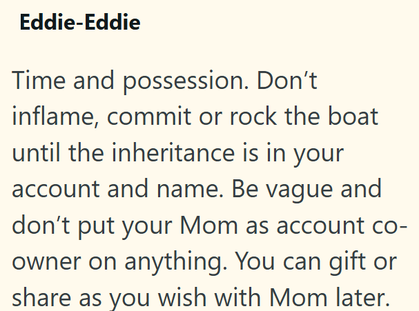 Eddie-Eddie Time and possession. Don't inflame, commit or rock the boat until the inheritance is in your account and name. Be vague and don't put your Mom as account co- owner on anything. You can gift or share as you wish with Mom later.