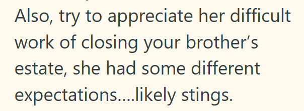Also, try to appreciate her difficult work of closing your brother's estate, she had some different expectations....likely stings.