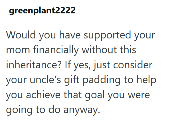 greenplant2222 Would you have supported your mom financially without this inheritance? If yes, just consider your uncle's gift padding to help you achieve that goal you were going to do anyway.
