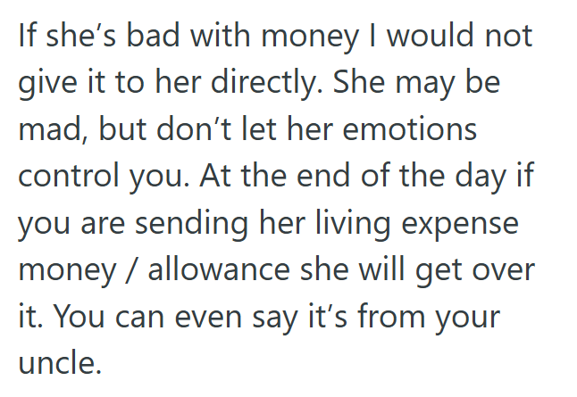 If she's bad with money I would not give it to her directly. She may be mad, but don't let her emotions control you. At the end of the day if you are sending her living expense money/allowance she will get over it. You can even say it's from your uncle.