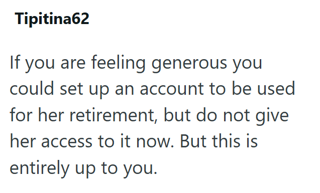 Tipitina62 If you are feeling generous you could set up an account to be used for her retirement, but do not give her access to it now. But this is entirely up to you.