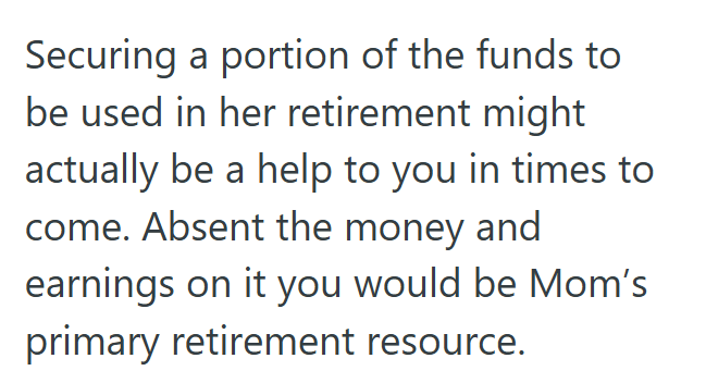Securing a portion of the funds to be used in her retirement might actually be a help to you in times to come. Absent the money and earnings on it you would be Mom's primary retirement resource.