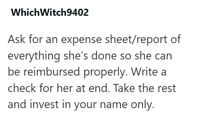 Which Witch9402 Ask for an expense sheet/report of everything she's done so she can be reimbursed properly. Write a check for her at end. Take the rest and invest in your name only.