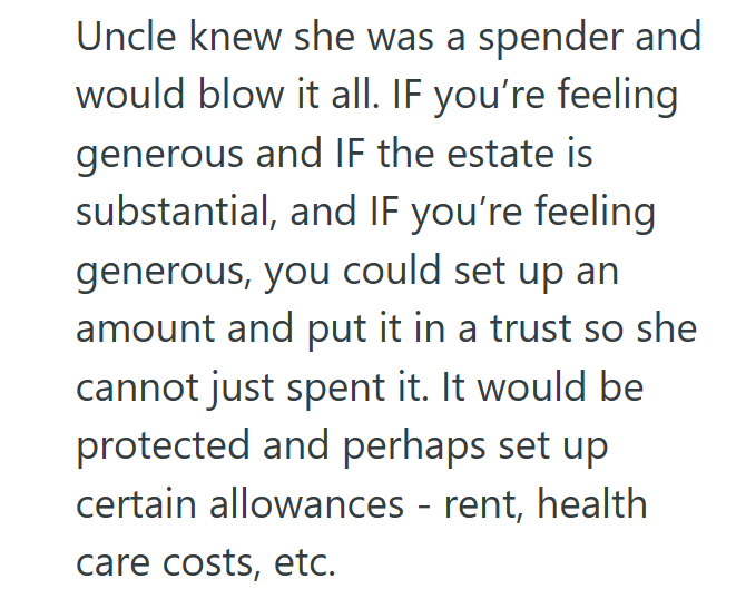 Uncle knew she was a spender and would blow it all. IF you're feeling generous and IF the estate is substantial, and IF you're feeling generous, you could set up an amount and put it in a trust so she cannot just spent it. It would be protected and perhaps set up certain allowances - rent, health care costs, etc.