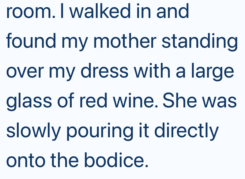 room. I walked in and found my mother standing over my dress with a large glass of red wine. She was slowly pouring it directly onto the bodice.