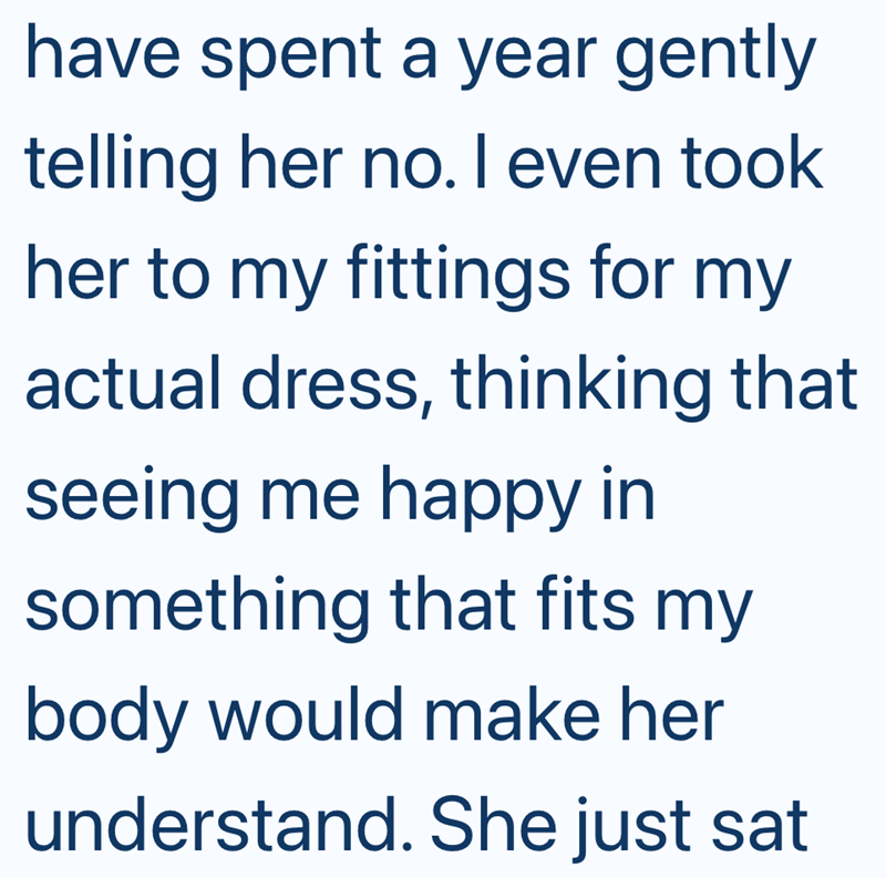 have spent a year gently telling her no. I even took her to my fittings for my actual dress, thinking that seeing me happy in something that fits my body would make her understand. She just sat