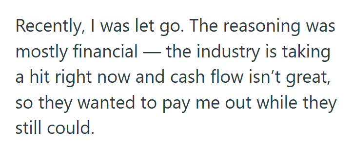 Recently, I was let go. The reasoning was mostly financial - the industry is taking a hit right now and cash flow isn't great, so they wanted to pay me out while they still could.
