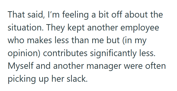 That said, I'm feeling a bit off about the situation. They kept another employee who makes less than me but (in my opinion) contributes significantly less. Myself and another manager were often picking up her slack.