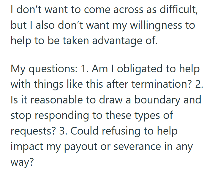 I don't want to come across as difficult, but I also don't want my willingness to help to be taken advantage of. My questions: 1. Am I obligated to help with things like this after termination? 2. Is it reasonable to draw a boundary and stop responding to these types of requests? 3. Could refusing to help impact my payout or severance in any way?