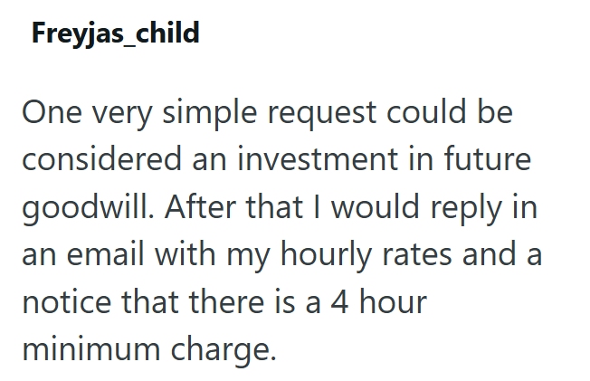 Freyjas_child One very simple request could be considered an investment in future goodwill. After that I would reply in an email with my hourly rates and a notice that there is a 4 hour minimum charge.