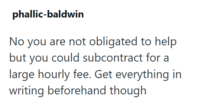 phallic-baldwin No you are not obligated to help but you could subcontract for a large hourly fee. Get everything in writing beforehand though