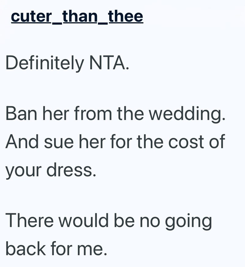 cuter_than_thee Definitely NTA. Ban her from the wedding. And sue her for the cost of your dress. There would be no going back for me.