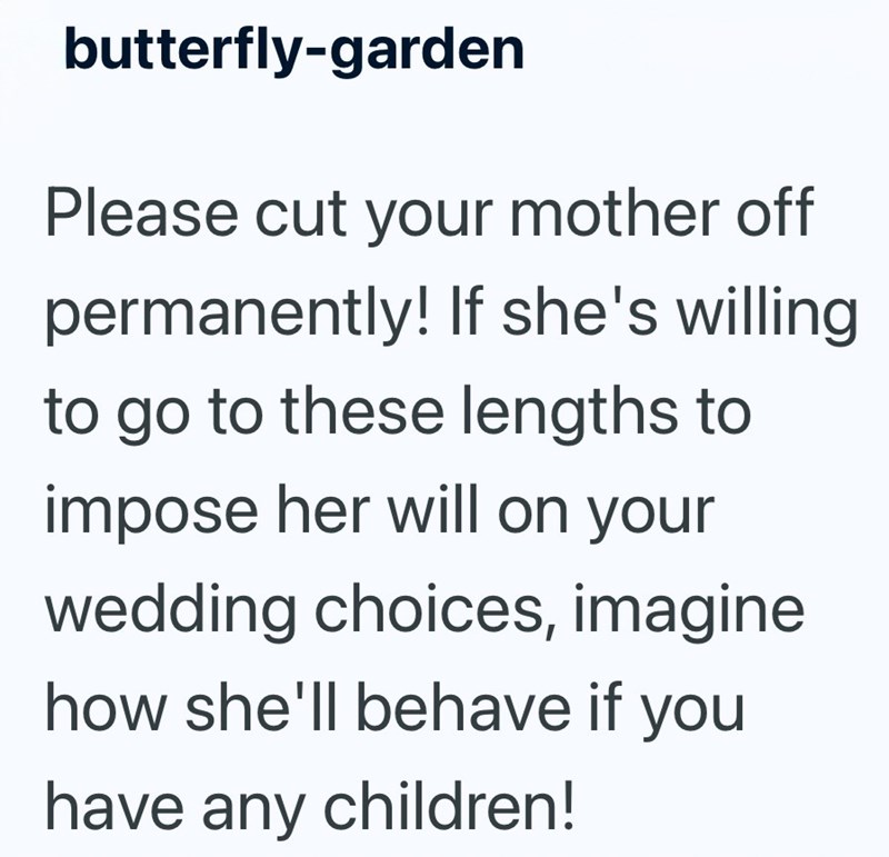 butterfly-garden Please cut your mother off permanently! If she's willing to go to these lengths to impose her will on your wedding choices, imagine how she'll behave if you have any children!