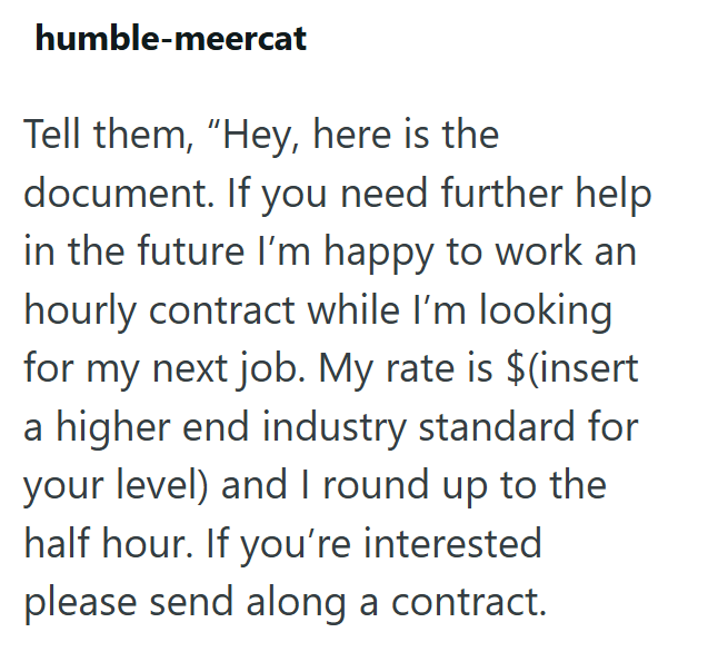 humble-meercat Tell them, "Hey, here is the document. If you need further help in the future I'm happy to work an hourly contract while I'm looking for my next job. My rate is $(insert a higher end industry standard for your level) and I round up to the half hour. If you're interested please send along a contract.