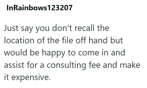 InRainbows123207 Just say you don't recall the location of the file off hand but would be happy to come in and assist for a consulting fee and make it expensive.