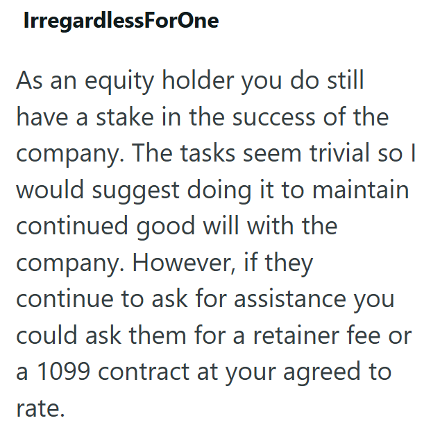 IrregardlessForOne As an equity holder you do still have a stake in the success of the company. The tasks seem trivial so I would suggest doing it to maintain continued good will with the company. However, if they continue to ask for assistance you could ask them for a retainer fee or a 1099 contract at your agreed to rate.