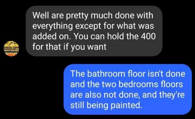 OASTAL CHAR EMODELING L 650 Well are pretty much done with everything except for what was added on. You can hold the 400 for that if you want The bathroom floor isn't done and the two bedrooms floors are also not done, and they're still being painted.