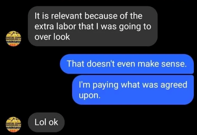 OASTAL CHAR EMODELING L 50 It is relevant because of the extra labor that I was going to over look That doesn't even make sense. I'm paying what was agreed upon. OASTAL CHAR EMODELING L Lol ok