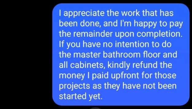 I appreciate the work that has been done, and I'm happy to pay the remainder upon completion. If you have no intention to do the master bathroom floor and all cabinets, kindly refund the money I paid upfront for those projects as they have not been started yet.