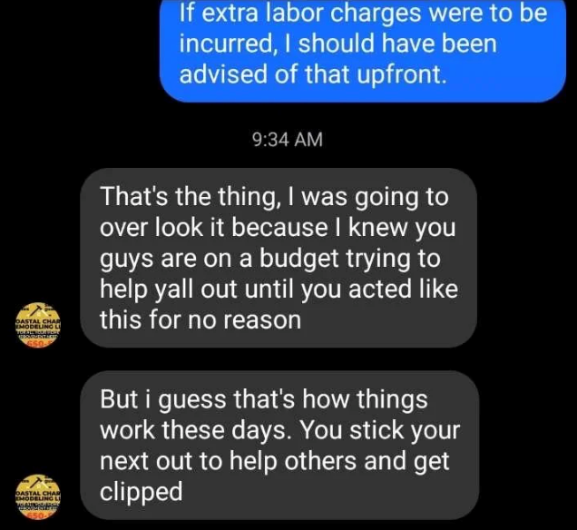 If extra labor charges were to be incurred, I should have been advised of that upfront. OASTAL CHAR EMODELING LI 650 DASTAL CHAR MODELING LI 9:34 AM That's the thing, I was going to over look it because I knew you guys are on a budget trying to help yall out until you acted like this for no reason But i guess that's how things work these days. You stick your next out to help others and get clipped