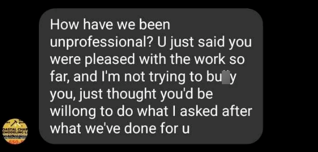 OASTAL CHAD EMODELING L 450 How have we been unprofessional? U just said you were pleased with the work so far, and I'm not trying to buy you, just thought you'd be willong to do what I asked after what we've done for u