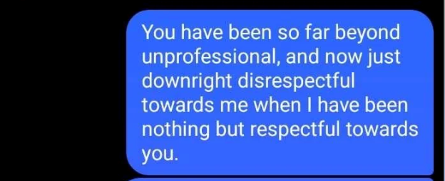 You have been so far beyond unprofessional, and now just downright disrespectful towards me when I have been nothing but respectful towards you.
