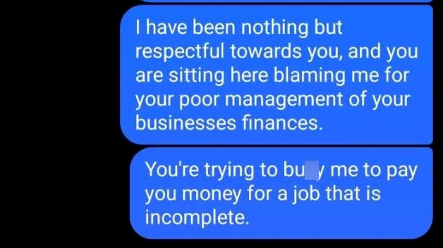 I have been nothing but respectful towards you, and you are sitting here blaming me for your poor management of your businesses finances. You're trying to buy me to pay you money for a job that is incomplete.