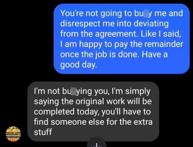 DASTAL CHAR EMODELING LU You're not going to buy me and disrespect me into deviating from the agreement. Like I said, I am happy to pay the remainder once the job is done. Have a good day. I'm not bu ying you, I'm simply saying the original work will be completed today, you'll have to find someone else for the extra stuff