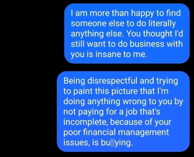 I am more than happy to find someone else to do literally anything else. You thought I'd still want to do business with you is insane to me. Being disrespectful and trying to paint this picture that I'm doing anything wrong to you by not paying for a job that's incomplete, because of your poor financial management issues, is buying.
