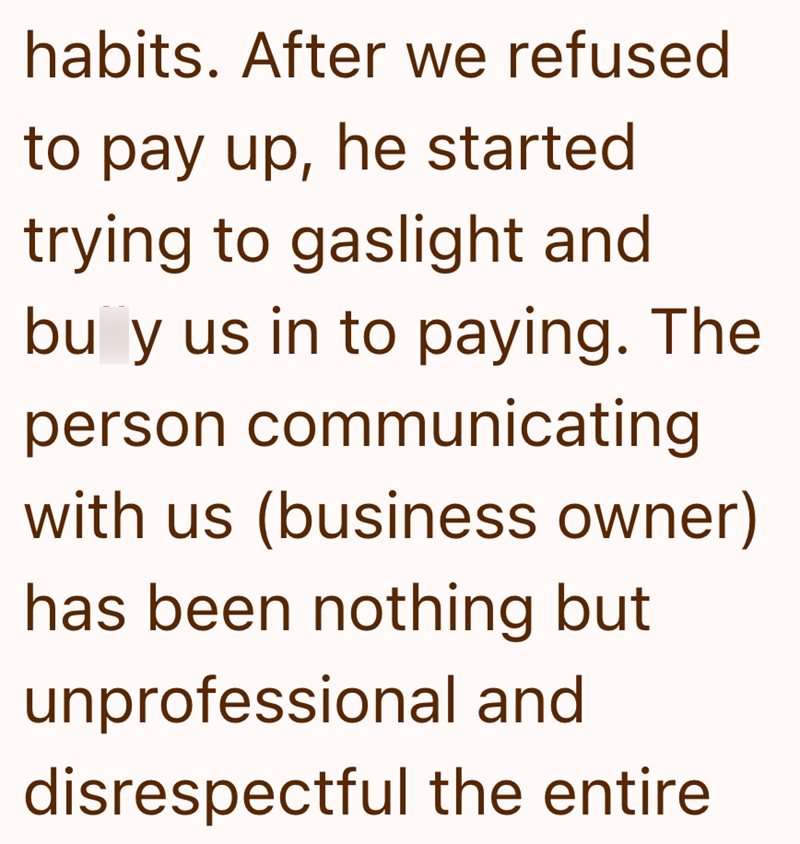 habits. After we refused to pay up, he started trying to gaslight and buy us in to paying. The person communicating with us (business owner) has been nothing but unprofessional and disrespectful the entire.