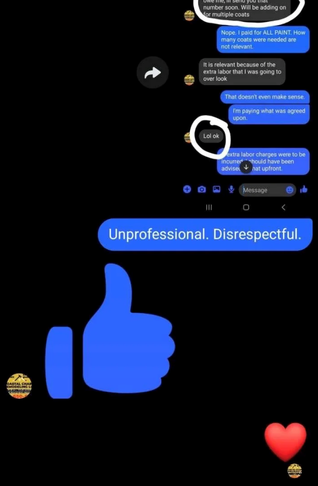 DASTA OASTAL CHAL number soon. Will be adding on for multiple coats Nope. I paid for ALL PAINT. How many coats were needed are not relevant. It is relevant because of the extra labor that I was going to over look Lol ok III That doesn't even make sense. I'm paying what was agreed upon. extra labor charges were to be incurred should have been advise hat upfront. Message 0 < Unprofessional. Disrespectful.