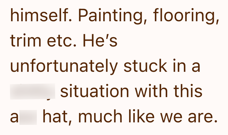himself. Painting, flooring, trim etc. He's unfortunately stuck in a situation with this a hat, much like we are.