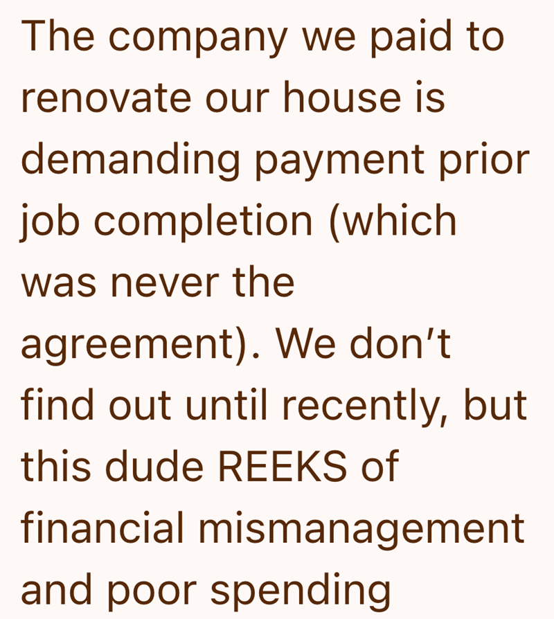 The company we paid to renovate our house is demanding payment prior job completion (which was never the agreement). We don't find out until recently, but this dude REEKS of financial mismanagement and poor spending